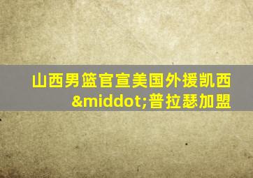 山西男篮官宣美国外援凯西·普拉瑟加盟