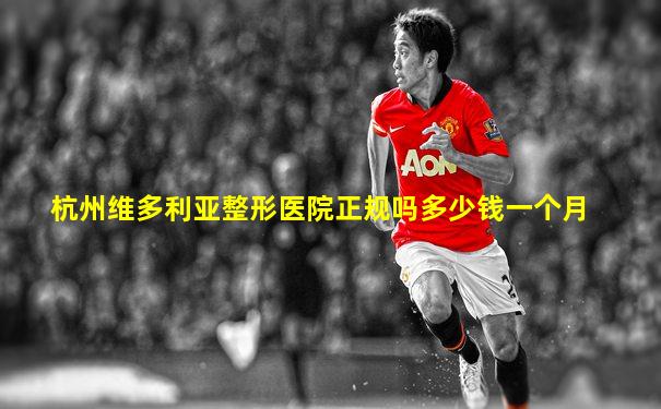杭州维多利亚整形医院正规吗多少钱一个月