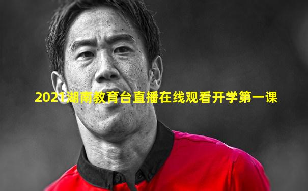2021湖南教育台直播在线观看开学第一课