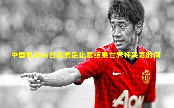 中国男足vs日本男足比赛结果世界杯决赛时间