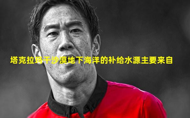 塔克拉玛干沙漠地下海洋的补给水源主要来自