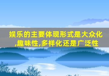 娱乐的主要体现形式是大众化,趣味性,多样化还是广泛性