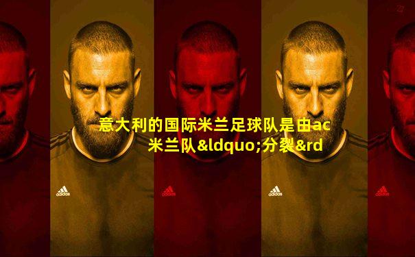 意大利的国际米兰足球队是由ac米兰队“分裂”而来的