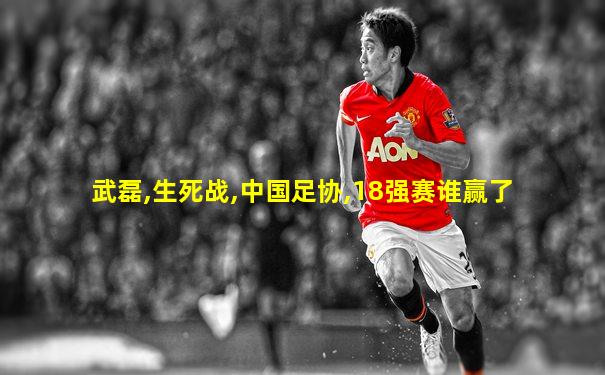 武磊,生死战,中国足协,18强赛谁赢了