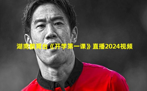 湖南教育台《开学第一课》直播2024视频