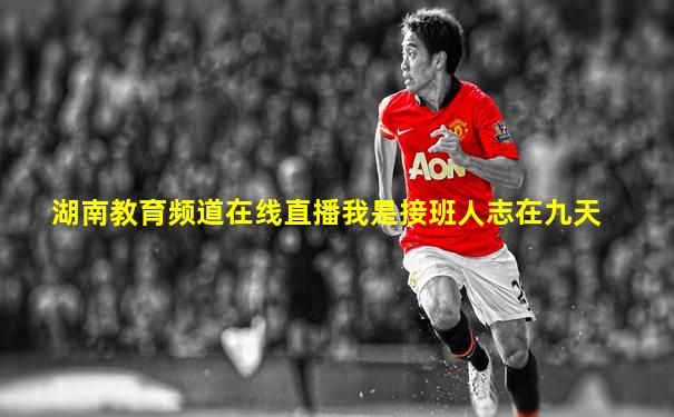 湖南教育频道在线直播我是接班人志在九天